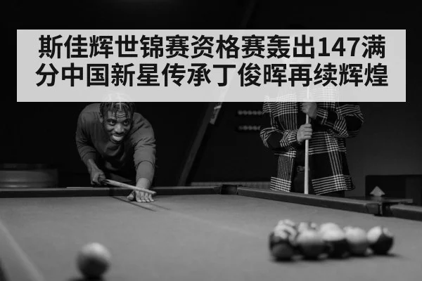 斯佳辉世锦赛资格赛轰出147满分中国新星传承丁俊晖再续辉煌